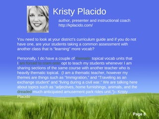 Kristy Placido
                        author, presenter and instructional coach
                        http://kplacido.com/


You need to look at your district’s curriculum guide and if you do not
have one, are your students taking a common assessment with
another class that is “learning” more vocab?

Personally, I do have a couple of thematic topical vocab units that
I am forced to cram onto opt to teach my students whenever I am
sharing sections of the same course with another teacher who is
heavily thematic topical. (I am a thematic teacher, however my
themes are things such as “Immigration,” and “Traveling as an
exchange student” and “living during a civil war.” We are talking here
about topics such as “adjectives, home furnishings, animals, and the
dreaded much anticipated amusement park rides unit.”)– Kristy
Placido



                                                                    Page 8
 