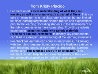 from Kristy Placido
• Learners need a clear understanding of what they are
  learning as well as why and what’s expected of them. This can
  take on many forms in the classroom such as, but not limited
  to: clear learning targets and shared rubrics and expectations
  prior to the learning. Including students in the development of
  the rubric creates even more ownership. Providing students
  experiences using the rubric with sample materials
  (exemplars and non-exemplars) to identify key components
  can lead to a deeper understanding of the learning intentions.
• Feedback for learners can come in many forms. In keeping
  with the rubric idea mentioned above, the feedback can come
  from teachers, peers, or even from a larger/global learning
  community. This feedback needs to be immediate. The
  feedback should help students see the quality of their work
  and potential suggestions for further investigation



                                                        Page 9
 