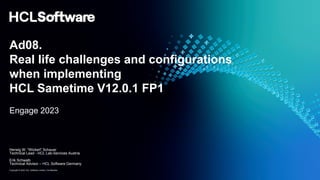 Copyright © 2023 HCL Software Limited | Confidential
Ad08.
Real life challenges and configurations
when implementing
HCL Sametime V12.0.1 FP1
Engage 2023
Herwig W. “Wickerl” Schauer
Technical Lead - HCL Lab-Services Austria
Erik Schwalb
Technical Advisor – HCL Software Germany
 