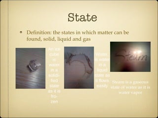 State Definition: the states in which matter can be found, solid, liquid and gas An ice cube is water in a  solidi -fied state as it is fro-zen Water, is water in a liquid state as it flows easily Steam is a gaseous state of water as it is water vapor 