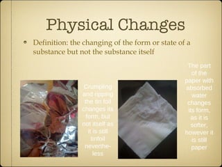 Physical Changes Definition: the changing of the form or state of a substance but not the substance itself Crumpling and ripping the tin foil changes its form, but not itself as it is still tinfoil neverthe-less The part of the paper with absorbed water changes its form, as it is softer, however it is still paper 