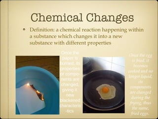 Chemical Changes Definition: a chemical reaction happening within a substance which changes it into a new substance with different properties Once the paper is burned, its properties or compo-nents are changed, giving it  new blackened characteris-tics  Once the egg is fried, it becomes cooked and no longer liquid, its components are changed during the frying, thus the name, fried eggs.   