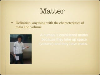Matter Definition: anything with the characteristics of mass and volume A human is considered matter because they take up space (volume) and they have mass.  