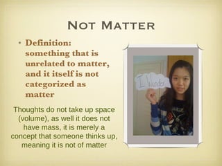 Not Matter Definition: something that is  unrelated  to matter, and it itself is not categorized as matter Thoughts do not take up space (volume), as well it does not have mass, it is merely a concept that someone thinks up, meaning it is not of matter 