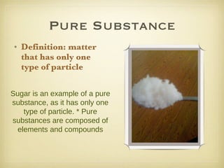Pure Substance Definition: matter that has only one type of particle Sugar is an example of a pure substance, as it has only one type of particle. * Pure substances are composed of elements and compounds 