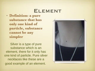 Element Definition: a pure substance that has only one kind of particle, substance cannot be any simpler Silver is a type of pure substance which is an element, there for it only has one kind of particle. Pure silver necklaces like these are a good example of an element.   