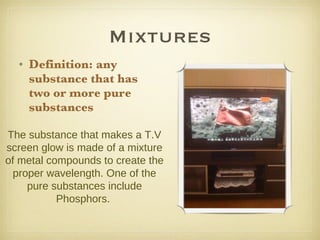Mixtures Definition: any substance that has two or more pure substances The substance that makes a T.V screen glow is made of a mixture of metal compounds to create the proper wavelength. One of the pure substances include Phosphors.  