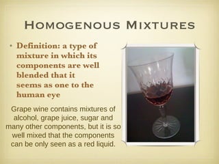 Homogenous Mixtures Definition: a type of mixture in which its components are well blended that it seems as one to the human eye   Grape wine contains mixtures of alcohol, grape juice, sugar and many other components, but it is so well mixed that the components can be only seen as a red liquid. 