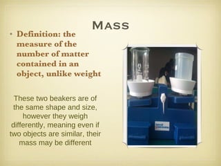 Mass Definition: the measure of the number of matter contained in an object, unlike weight These two beakers are of the same shape and size, however they weigh differently, meaning even if two objects are similar, their mass may be different 