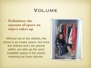 Volume Definition: the amount of space an object takes up   Without me or the clothes, the closet is an empty space, but once the clothes and I are placed within, we take up the once available space in the closet, meaning we have volume.  