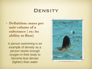 Density Definition: mass per unit volume of a substance ( ex: its ability to float) A person swimming is an example of density as a person needs enough oxygen in their body to become less denser (lighter) than water 