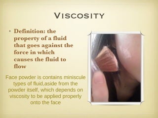Viscosity Definition: the property of a fluid that goes against the force in which causes the fluid to flow  Face powder is contains miniscule types of fluid,aside from the powder itself, which depends on viscosity to be applied properly onto the face 