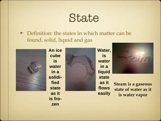 State Definition: the states in which matter can be found, solid, liquid and gas An ice cube is water in a  solidi -fied state as it is fro-zen Water, is water in a liquid state as it flows easily Steam is a gaseous state of water as it is water vapor 