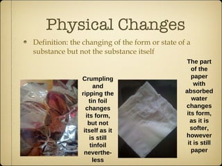 Physical Changes Definition: the changing of the form or state of a substance but not the substance itself Crumpling and ripping the tin foil changes its form, but not itself as it is still tinfoil neverthe-less The part of the paper with absorbed water changes its form, as it is softer, however it is still paper 