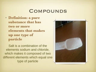 Compounds Definition: a pure substance that has two or more elements that makes up one type of particle Salt is a combination of the elements sodium and chloride, which makes it composed of two different elements which equal one type of particle 