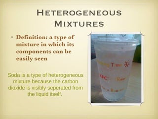 Heterogeneous Mixtures Definition: a type of mixture in which its components can be easily seen Soda is a type of heterogeneous mixture because the carbon dioxide is visibly seperated from the liquid itself.  