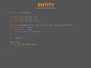 ENTITY
public class Exchange {

private final String code;
private final String name;
private final String postCode;

public Exchange(String code, String name, String postCode) {
this.code = code;
this.name = name;
this.postCode = postCode;
}

// … getters

@Override
public String toString() {
return ...;
}

}

 