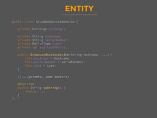 ENTITY
public class BroadbandAccessDevice {

private Exchange exchange;

private String hostname;
private String serialNumber;
private DeviceType type;
private int availablePorts;

public BroadbandAccessDevice(String hostname, ...) {
this.hostname = hostname;
this.serialNumber = serialNumber;
this.type = type;
}

// … (getters, some setters)

@Override
public String toString() {
return ...;
}
}

 