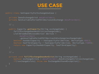 USE CASE
public class GetCapacityForExchangeUseCase {

private DoesExchangeExist dataProvider1; 
private GetAvailablePortsOfAllDevicesInExchange dataProvider2;

// … 

public Capacity getCapacity(String exchangeCode) {
failIfExchangeDoesNotExist(exchangeCode);
List<BroadbandAccessDevice> devices = 
dataProvider2
.getAvailablePortsOfAllDevicesInExchange(exchangeCode);
boolean hasAdslCapacity = hasCapacityFor(devices, DeviceType.ADSL);
boolean hasFibreCapacity = hasCapacityFor(devices, DeviceType.FIBRE);
return new Capacity(hasAdslCapacity, hasFibreCapacity);
}

// …

private void failIfExchangeDoesNotExist(String exchangeCode) {
boolean exchangeExists = dataProvider1.doesExchangeExist(exchangeCode);
if(!exchangeExists) throw new ExchangeNotFoundException();
}
}

 