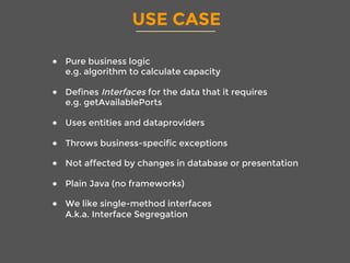 USE CASE
●  Pure business logic
e.g. algorithm to calculate capacity
●  Defines Interfaces for the data that it requires
e.g. getAvailablePorts
●  Uses entities and dataproviders
●  Throws business-specific exceptions
●  Not affected by changes in database or presentation
●  Plain Java (no frameworks)
●  We like single-method interfaces 
A.k.a. Interface Segregation
 