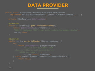 DATA PROVIDER
public class BroadbandAccessDeviceDatabaseDataProvider 
implements GetAllDeviceHostnames, GetSerialNumberFromModel, ... {

private JdbcTemplate jdbcTemplate;

@Override
public List<String> getAllDeviceHostnames() {
return jdbcTemplate.queryForList(
"SELECT hostname FROM clean_architecture.bb_access_device", 
String.class);
}

@Override
public String getSerialNumber(String hostname) {
try {
return jdbcTemplate.queryForObject(

"SELECT serial_number FROM
clean_architecture.bb_access_device 
WHERE hostname = ?", 

String.class, hostname);
} catch (IncorrectResultSizeDataAccessException e) {
return null;
}
}

// …

 