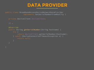 DATA PROVIDER
public class BroadbandAccessDeviceNetworkDataProvider 
implements GetSerialNumberFromReality {

private DeviceClient deviceClient;

// …

@Override
public String getSerialNumber(String hostname) {
try {
return deviceClient.getSerialNumber(hostname);
} catch (DeviceConnectionTimeoutException e) {
return null;
}
}

}

 