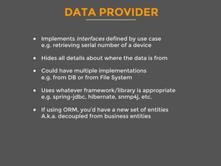 DATA PROVIDER
●  Implements Interfaces defined by use case
e.g. retrieving serial number of a device
●  Hides all details about where the data is from
●  Could have multiple implementations
e.g. from DB or from File System
●  Uses whatever framework/library is appropriate
e.g. spring-jdbc, hibernate, snmp4j, etc.
●  If using ORM, you’d have a new set of entities
A.k.a. decoupled from business entities
 
