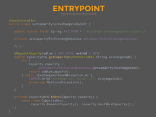 ENTRYPOINT
@RestController
public class GetCapacityForExchangeEndpoint {

public static final String API_PATH = "/exchange/{exchangeCode}/capacity";

private GetCapacityForExchangeUseCase getCapacityForExchangeUseCase;

// …

@RequestMapping(value = API_PATH, method = GET)
public CapacityDto getCapacity(@PathVariable String exchangeCode) {
try {
Capacity capacity = 
getCapacityForExchangeUseCase.getCapacity(exchangeCode);
return toDto(capacity);
} catch (ExchangeNotFoundException e) {
LOGGER.info("Exchange not found: {}", exchangeCode);
throw new NotFoundException();
}
}

private CapacityDto toDto(Capacity capacity) {
return new CapacityDto(
capacity.hasAdslCapacity(), capacity.hasFibreCapacity());
}
}
 