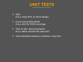 UNIT TESTS
●  TDD
A.k.a. Tests first, to drive design
●  Cover every little detail
A.k.a. Aim for 100% coverage
●  “Dev to dev” documentation
A.k.a. What should this class do?
●  Test individual classes in isolation, very fast
 