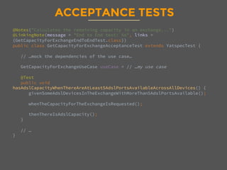 ACCEPTANCE TESTS
@Notes("Calculates the remaining capacity in an exchange...")
@LinkingNote(message = "End to End test: %s", links =
{GetCapacityForExchangeEndToEndTest.class})
public class GetCapacityForExchangeAcceptanceTest extends YatspecTest {

// …mock the dependencies of the use case… 

GetCapacityForExchangeUseCase useCase = // …my use case

@Test
public void
hasAdslCapacityWhenThereAreAtLeast5AdslPortsAvailableAcrossAllDevices() {
givenSomeAdslDevicesInTheExchangeWithMoreThan5AdslPortsAvailable();

whenTheCapacityForTheExchangeIsRequested();

thenThereIsAdslCapacity();
}

// … 
}
 