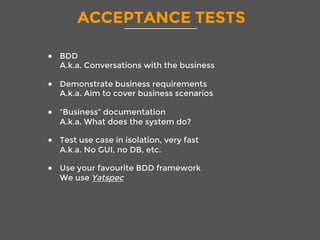 ACCEPTANCE TESTS
●  BDD
A.k.a. Conversations with the business
●  Demonstrate business requirements
A.k.a. Aim to cover business scenarios
●  “Business” documentation
A.k.a. What does the system do? 
●  Test use case in isolation, very fast
A.k.a. No GUI, no DB, etc.
●  Use your favourite BDD framework
We use Yatspec

 