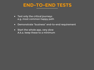 END-TO-END TESTS
●  Test only the critical journeys
e.g. most common happy path
●  Demonstrate “business” end-to-end requirement
●  Start the whole app, very slow
A.k.a. keep these to a minimum
 