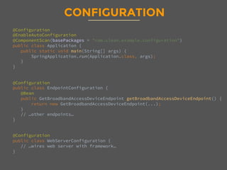 CONFIGURATION
@Configuration
@EnableAutoConfiguration
@ComponentScan(basePackages = "com.clean.example.configuration")
public class Application {
public static void main(String[] args) {
SpringApplication.run(Application.class, args);
}
}


@Configuration
public class EndpointConfiguration {
@Bean
public GetBroadbandAccessDeviceEndpoint getBroadbandAccessDeviceEndpoint() {
return new GetBroadbandAccessDeviceEndpoint(...);
}
// …other endpoints… 
}


@Configuration
public class WebServerConfiguration {
// …wires web server with framework… 
}
 