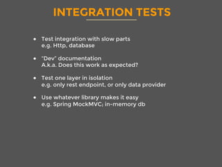 INTEGRATION TESTS
●  Test integration with slow parts
e.g. Http, database
●  “Dev” documentation
A.k.a. Does this work as expected? 
●  Test one layer in isolation
e.g. only rest endpoint, or only data provider
●  Use whatever library makes it easy
e.g. Spring MockMVC; in-memory db

 