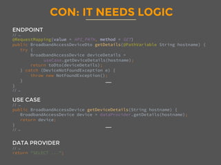 CON: IT NEEDS LOGIC
ENDPOINT
// … 
@RequestMapping(value = API_PATH, method = GET)
public BroadbandAccessDeviceDto getDetails(@PathVariable String hostname) {
try {
BroadbandAccessDevice deviceDetails = 
useCase.getDeviceDetails(hostname);
return toDto(deviceDetails);
} catch (DeviceNotFoundException e) {
throw new NotFoundException();
}
}
// … 

USE CASE
// … 
public BroadbandAccessDevice getDeviceDetails(String hostname) {
BroadbandAccessDevice device = dataProvider.getDetails(hostname);
return device;
}
// … 


DATA PROVIDER
// … 
return "SELECT ...";

 