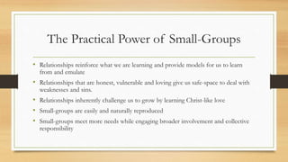 The Practical Power of Small-Groups
• Relationships reinforce what we are learning and provide models for us to learn
from and emulate
• Relationships that are honest, vulnerable and loving give us safe-space to deal with
weaknesses and sins.
• Relationships inherently challenge us to grow by learning Christ-like love
• Small-groups are easily and naturally reproduced
• Small-groups meet more needs while engaging broader involvement and collective
responsibility
 