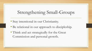 Strengthening Small-Groups
• Stay intentional in our Christianity.
• Be relational in our approach to discipleship.
• Think and act strategically for the Great
Commission and personal growth.
 