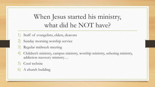 When Jesus started his ministry,
what did he NOT have?
1) Staff of evangelists, elders, deacons
2) Sunday morning worship service
3) Regular midweek meeting
4) Children’s ministry, campus ministry, worship ministry, ushering ministry,
addiction recovery ministry…
5) Cool website
6) A church building
 