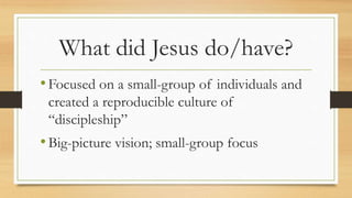 What did Jesus do/have?
•Focused on a small-group of individuals and
created a reproducible culture of
“discipleship”
•Big-picture vision; small-group focus
 