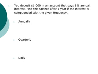 1. You deposit $1,000 in an account that pays 8% annual
interest. Find the balance after 1 year if the interest is
compounded with the given frequency.
a. Annually
a. Quarterly
a. Daily
 