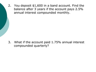 2. You deposit $1,600 in a band account. Find the
balance after 3 years if the account pays 2.5%
annual interest compounded monthly.
3. What if the account paid 1.75% annual interest
compounded quarterly?
 