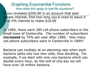 If you invested $200.00 in an account that paid
simple interest, find how long you’d need to leave it
in at 4% interest to make $10.00
In 1985, there were 285 cell phone subscribers in the
small town of Centerville. The number of subscribers
increased by 75% per year after 1985. How many
cell phone subscribers were in Centerville in 1994?
Bacteria can multiply at an alarming rate when each
bacteria splits into two new cells, thus doubling. For
example, if we start with only one bacteria which can
double every hour, by the end of one day we will
have over 16 million bacteria.
Graphing Exponential Functions
How does this apply to real life situations?
 