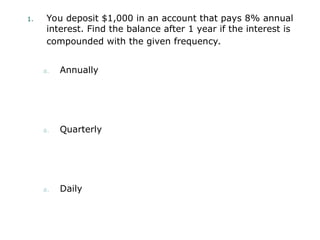 1. You deposit $1,000 in an account that pays 8% annual
interest. Find the balance after 1 year if the interest is
compounded with the given frequency.
a. Annually
a. Quarterly
a. Daily
 