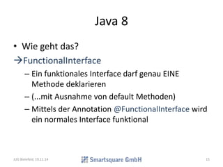 Java 8 
• Wie geht das? 
FunctionalInterface 
– Ein funktionales Interface darf genau EINE 
Methode deklarieren 
– (...mit Ausnahme von default Methoden) 
– Mittels der Annotation @FunctionalInterface wird 
ein normales Interface funktional 
JUG Bielefeld, 19.11.14 15 
 
