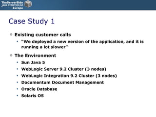 Case Study 1 Existing customer calls “ We deployed a new version of the application, and it is running a lot slower” The Environment Sun Java 5 WebLogic Server 9.2 Cluster (3 nodes) WebLogic Integration 9.2 Cluster (3 nodes) Documentum Document Management Oracle Database Solaris OS 