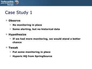 Case Study 1 Observe No monitoring in place Some alerting, but no historical data Hypothesize If we had more monitoring, we would stand a better chance Tweak Put some monitoring in place Hyperic HQ from SpringSource 