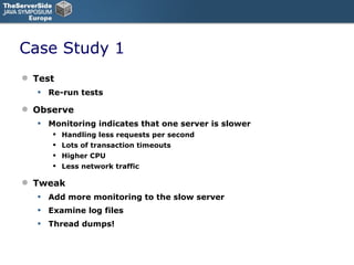 Case Study 1 Test Re-run tests Observe Monitoring indicates that one server is slower Handling less requests per second Lots of transaction timeouts Higher CPU Less network traffic Tweak Add more monitoring to the slow server Examine log files Thread dumps! 
