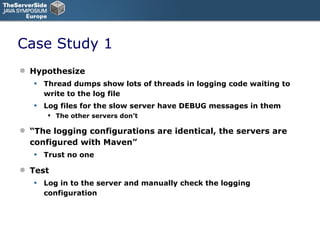 Case Study 1 Hypothesize Thread dumps show lots of threads in logging code waiting to write to the log file Log files for the slow server have DEBUG messages in them The other servers don’t “ The logging configurations are identical, the servers are configured with Maven” Trust no one Test Log in to the server and manually check the logging configuration 