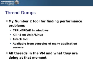 Thread Dumps My Number 2 tool for finding performance problems CTRL-BREAK in windows Kill -3 on Unix/Linux Jstack tool Available from consoles of many application servers All threads in the VM and what they are doing at that moment 
