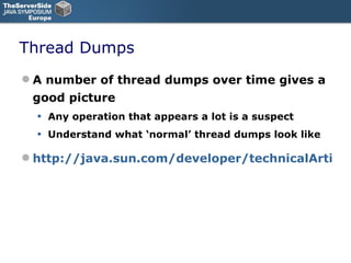 Thread Dumps A number of thread dumps over time gives a good picture Any operation that appears a lot is a suspect Understand what ‘normal’ thread dumps look like http://java.sun.com/developer/technicalArticles/Programming/Stacktrace/ 
